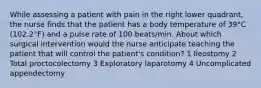 While assessing a patient with pain in the right lower quadrant, the nurse finds that the patient has a body temperature of 39°C (102.2°F) and a pulse rate of 100 beats/min. About which surgical intervention would the nurse anticipate teaching the patient that will control the patient's condition? 1 Ileostomy 2 Total proctocolectomy 3 Exploratory laparotomy 4 Uncomplicated appendectomy