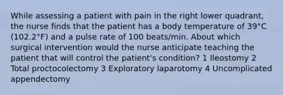 While assessing a patient with pain in the right lower quadrant, the nurse finds that the patient has a body temperature of 39°C (102.2°F) and a pulse rate of 100 beats/min. About which surgical intervention would the nurse anticipate teaching the patient that will control the patient's condition? 1 Ileostomy 2 Total proctocolectomy 3 Exploratory laparotomy 4 Uncomplicated appendectomy