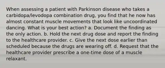 When assessing a patient with Parkinson disease who takes a carbidopa/levodopa combination drug, you find that he now has almost constant muscle movements that look like uncoordinated dancing. What is your best action? a. Document the finding as the only action. b. Hold the next drug dose and report the finding to the healthcare provider. c. Give the next dose earlier than scheduled because the drugs are wearing off. d. Request that the healthcare provider prescribe a one-time dose of a muscle relaxant.