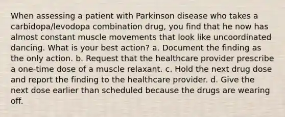 When assessing a patient with Parkinson disease who takes a carbidopa/levodopa combination drug, you find that he now has almost constant muscle movements that look like uncoordinated dancing. What is your best action? a. Document the finding as the only action. b. Request that the healthcare provider prescribe a one-time dose of a muscle relaxant. c. Hold the next drug dose and report the finding to the healthcare provider. d. Give the next dose earlier than scheduled because the drugs are wearing off.