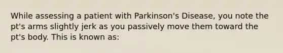 While assessing a patient with Parkinson's Disease, you note the pt's arms slightly jerk as you passively move them toward the pt's body. This is known as: