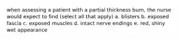 when assessing a patient with a partial thickness burn, the nurse would expect to find (select all that apply) a. blisters b. exposed fascia c. exposed muscles d. intact nerve endings e. red, shiny wet appearance