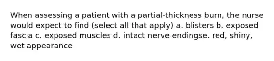 When assessing a patient with a partial-thickness burn, the nurse would expect to find (select all that apply) a. blisters b. exposed fascia c. exposed muscles d. intact nerve endingse. red, shiny, wet appearance