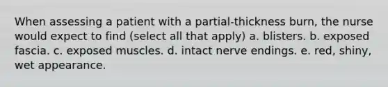 When assessing a patient with a partial-thickness burn, the nurse would expect to find (select all that apply) a. blisters. b. exposed fascia. c. exposed muscles. d. intact nerve endings. e. red, shiny, wet appearance.