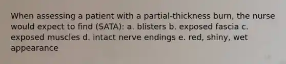 When assessing a patient with a partial-thickness burn, the nurse would expect to find (SATA): a. blisters b. exposed fascia c. exposed muscles d. intact nerve endings e. red, shiny, wet appearance