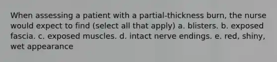 When assessing a patient with a partial-thickness burn, the nurse would expect to find (select all that apply) a. blisters. b. exposed fascia. c. exposed muscles. d. intact nerve endings. e. red, shiny, wet appearance