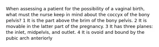 When assessing a patient for the possibility of a vaginal birth, what must the nurse keep in mind about the coccyx of the bony pelvis? 1 It is the part above the brim of the bony pelvis. 2 It is movable in the latter part of the pregnancy. 3 It has three planes: the inlet, midpelvis, and outlet. 4 It is ovoid and bound by the pubic arch anteriorly