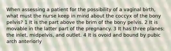 When assessing a patient for the possibility of a vaginal birth, what must the nurse keep in mind about the coccyx of the bony pelvis? 1 It is the part above the brim of the bony pelvis. 2 It is movable in the latter part of the pregnancy. 3 It has three planes: the inlet, midpelvis, and outlet. 4 It is ovoid and bound by pubic arch anteriorly