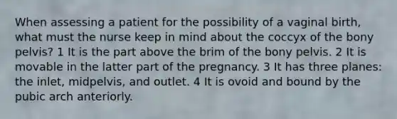 When assessing a patient for the possibility of a vaginal birth, what must the nurse keep in mind about the coccyx of the bony pelvis? 1 It is the part above the brim of the bony pelvis. 2 It is movable in the latter part of the pregnancy. 3 It has three planes: the inlet, midpelvis, and outlet. 4 It is ovoid and bound by the pubic arch anteriorly.