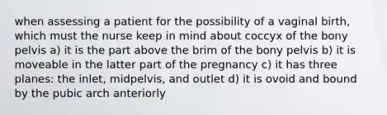 when assessing a patient for the possibility of a vaginal birth, which must the nurse keep in mind about coccyx of the bony pelvis a) it is the part above the brim of the bony pelvis b) it is moveable in the latter part of the pregnancy c) it has three planes: the inlet, midpelvis, and outlet d) it is ovoid and bound by the pubic arch anteriorly