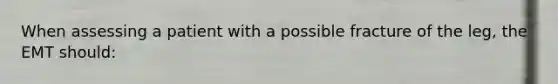When assessing a patient with a possible fracture of the leg, the EMT should: