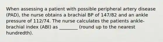 When assessing a patient with possible peripheral artery disease (PAD), the nurse obtains a brachial BP of 147/82 and an ankle pressure of 112/74. The nurse calculates the patients ankle-brachial index (ABI) as ________ (round up to the nearest hundredth).