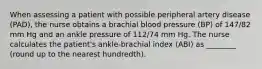 When assessing a patient with possible peripheral artery disease (PAD), the nurse obtains a brachial blood pressure (BP) of 147/82 mm Hg and an ankle pressure of 112/74 mm Hg. The nurse calculates the patient's ankle-brachial index (ABI) as ________ (round up to the nearest hundredth).