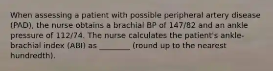 When assessing a patient with possible peripheral artery disease (PAD), the nurse obtains a brachial BP of 147/82 and an ankle pressure of 112/74. The nurse calculates the patient's ankle-brachial index (ABI) as ________ (round up to the nearest hundredth).