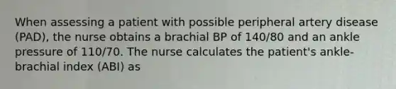 When assessing a patient with possible peripheral artery disease (PAD), the nurse obtains a brachial BP of 140/80 and an ankle pressure of 110/70. The nurse calculates the patient's ankle-brachial index (ABI) as