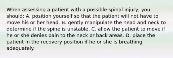 When assessing a patient with a possible spinal injury, you should: A. position yourself so that the patient will not have to move his or her head. B. gently manipulate the head and neck to determine if the spine is unstable. C. allow the patient to move if he or she denies pain to the neck or back areas. D. place the patient in the recovery position if he or she is breathing adequately.