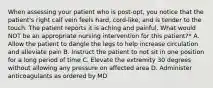 When assessing your patient who is post-opt, you notice that the patient's right calf vein feels hard, cord-like, and is tender to the touch. The patient reports it is aching and painful. What would NOT be an appropriate nursing intervention for this patient?* A. Allow the patient to dangle the legs to help increase circulation and alleviate pain B. Instruct the patient to not sit in one position for a long period of time C. Elevate the extremity 30 degrees without allowing any pressure on affected area D. Administer anticoagulants as ordered by MD