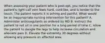 When assessing your patient who is post-opt, you notice that the patient's right calf vein feels hard, cord-like, and is tender to the touch. The patient reports it is aching and painful. What would be an inappropriate nursing intervention for this patient? A. Administer anticoagulants as ordered by MD B. Instruct the patient to not sit in one position for a long period of time C. Allow the patient to dangle the legs to help increase circulation and alleviate pain D. Elevate the extremity 30 degrees without allowing any pressure on affected area