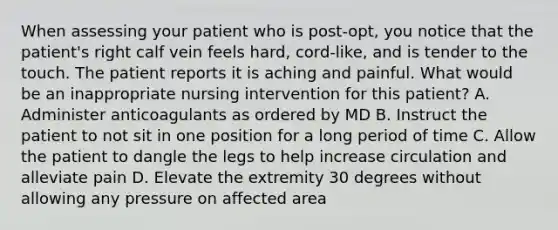 When assessing your patient who is post-opt, you notice that the patient's right calf vein feels hard, cord-like, and is tender to the touch. The patient reports it is aching and painful. What would be an inappropriate nursing intervention for this patient? A. Administer anticoagulants as ordered by MD B. Instruct the patient to not sit in one position for a long period of time C. Allow the patient to dangle the legs to help increase circulation and alleviate pain D. Elevate the extremity 30 degrees without allowing any pressure on affected area