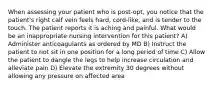 When assessing your patient who is post-opt, you notice that the patient's right calf vein feels hard, cord-like, and is tender to the touch. The patient reports it is aching and painful. What would be an inappropriate nursing intervention for this patient? A) Administer anticoagulants as ordered by MD B) Instruct the patient to not sit in one position for a long period of time C) Allow the patient to dangle the legs to help increase circulation and alleviate pain D) Elevate the extremity 30 degrees without allowing any pressure on affected area