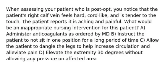 When assessing your patient who is post-opt, you notice that the patient's right calf vein feels hard, cord-like, and is tender to the touch. The patient reports it is aching and painful. What would be an inappropriate nursing intervention for this patient? A) Administer anticoagulants as ordered by MD B) Instruct the patient to not sit in one position for a long period of time C) Allow the patient to dangle the legs to help increase circulation and alleviate pain D) Elevate the extremity 30 degrees without allowing any pressure on affected area