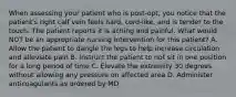 When assessing your patient who is post-opt, you notice that the patient's right calf vein feels hard, cord-like, and is tender to the touch. The patient reports it is aching and painful. What would NOT be an appropriate nursing intervention for this patient? A. Allow the patient to dangle the legs to help increase circulation and alleviate pain B. Instruct the patient to not sit in one position for a long period of time C. Elevate the extremity 30 degrees without allowing any pressure on affected area D. Administer anticoagulants as ordered by MD