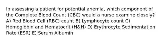 In assessing a patient for potential anemia, which component of the Complete Blood Count (CBC) would a nurse examine closely? A) Red Blood Cell (RBC) count B) Lymphocyte count C) Hemoglobin and Hematocrit (H&H) D) Erythrocyte Sedimentation Rate (ESR) E) Serum Albumin