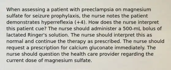 When assessing a patient with preeclampsia on magnesium sulfate for seizure prophylaxis, the nurse notes the patient demonstrates hyperreflexia (+4). How does the nurse interpret this patient cue? The nurse should administer a 500-mL bolus of lactated Ringer's solution. The nurse should interpret this as normal and continue the therapy as prescribed. The nurse should request a prescription for calcium gluconate immediately. The nurse should question the health care provider regarding the current dose of magnesium sulfate.