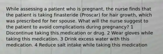 While assessing a patient who is pregnant, the nurse finds that the patient is taking finasteride (Proscar) for hair growth, which was prescribed for her spouse. What will the nurse suggest to the patient to avoid complications during pregnancy? 1 Discontinue taking this medication or drug. 2 Wear gloves while taking this medication. 3 Drink excess water with this medication. 4 Reduce salt intake while taking this medication