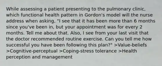 While assessing a patient presenting to the pulmonary clinic, which functional health pattern in Gordon's model will the nurse address when asking, "I see that it has been more than 6 months since you've been in, but your appointment was for every 2 months. Tell me about that. Also, I see from your last visit that the doctor recommended routine exercise. Can you tell me how successful you have been following this plan?" >Value-beliefs >Cognitive-perceptual >Coping-stress tolerance >Health perception and management