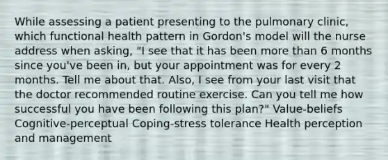 While assessing a patient presenting to the pulmonary clinic, which functional health pattern in Gordon's model will the nurse address when asking, "I see that it has been more than 6 months since you've been in, but your appointment was for every 2 months. Tell me about that. Also, I see from your last visit that the doctor recommended routine exercise. Can you tell me how successful you have been following this plan?" Value-beliefs Cognitive-perceptual Coping-stress tolerance Health perception and management