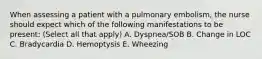 When assessing a patient with a pulmonary embolism, the nurse should expect which of the following manifestations to be present: (Select all that apply) A. Dyspnea/SOB B. Change in LOC C. Bradycardia D. Hemoptysis E. Wheezing