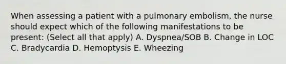 When assessing a patient with a pulmonary embolism, the nurse should expect which of the following manifestations to be present: (Select all that apply) A. Dyspnea/SOB B. Change in LOC C. Bradycardia D. Hemoptysis E. Wheezing