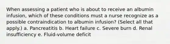 When assessing a patient who is about to receive an albumin infusion, which of these conditions must a nurse recognize as a possible contraindication to albumin infusion? (Select all that apply.) a. Pancreatitis b. Heart failure c. Severe burn d. Renal insufficiency e. Fluid-volume deficit