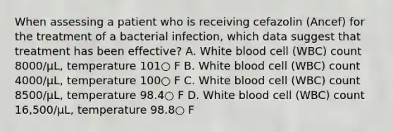 When assessing a patient who is receiving cefazolin (Ancef) for the treatment of a bacterial infection, which data suggest that treatment has been effective? A. White blood cell (WBC) count 8000/μL, temperature 101○ F B. White blood cell (WBC) count 4000/μL, temperature 100○ F C. White blood cell (WBC) count 8500/μL, temperature 98.4○ F D. White blood cell (WBC) count 16,500/μL, temperature 98.8○ F