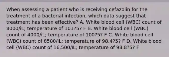 When assessing a patient who is receiving cefazolin for the treatment of a bacterial infection, which data suggest that treatment has been effective? A. White blood cell (WBC) count of 8000/ìL; temperature of 101?5? F B. White blood cell (WBC) count of 4000/ìL; temperature of 100?5? F C. White blood cell (WBC) count of 8500/ìL; temperature of 98.4?5? F D. White blood cell (WBC) count of 16,500/ìL; temperature of 98.8?5? F