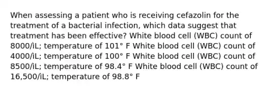 When assessing a patient who is receiving cefazolin for the treatment of a bacterial infection, which data suggest that treatment has been effective? White blood cell (WBC) count of 8000/ìL; temperature of 101° F White blood cell (WBC) count of 4000/ìL; temperature of 100° F White blood cell (WBC) count of 8500/ìL; temperature of 98.4° F White blood cell (WBC) count of 16,500/ìL; temperature of 98.8° F