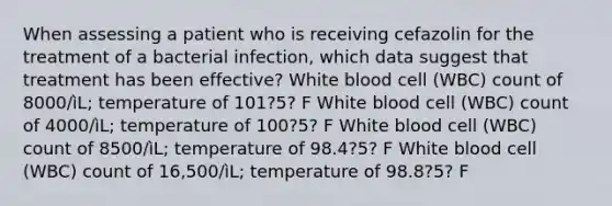 When assessing a patient who is receiving cefazolin for the treatment of a bacterial infection, which data suggest that treatment has been effective? White blood cell (WBC) count of 8000/ìL; temperature of 101?5? F White blood cell (WBC) count of 4000/ìL; temperature of 100?5? F White blood cell (WBC) count of 8500/ìL; temperature of 98.4?5? F White blood cell (WBC) count of 16,500/ìL; temperature of 98.8?5? F