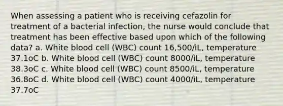 When assessing a patient who is receiving cefazolin for treatment of a bacterial infection, the nurse would conclude that treatment has been effective based upon which of the following data? a. White blood cell (WBC) count 16,500/ìL, temperature 37.1oC b. White blood cell (WBC) count 8000/ìL, temperature 38.3oC c. White blood cell (WBC) count 8500/ìL, temperature 36.8oC d. White blood cell (WBC) count 4000/ìL, temperature 37.7oC