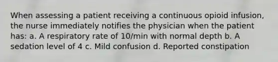 When assessing a patient receiving a continuous opioid infusion, the nurse immediately notifies the physician when the patient has: a. A respiratory rate of 10/min with normal depth b. A sedation level of 4 c. Mild confusion d. Reported constipation