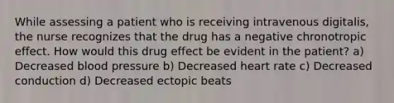 While assessing a patient who is receiving intravenous digitalis, the nurse recognizes that the drug has a negative chronotropic effect. How would this drug effect be evident in the patient? a) Decreased blood pressure b) Decreased heart rate c) Decreased conduction d) Decreased ectopic beats