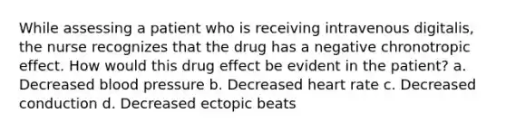 While assessing a patient who is receiving intravenous digitalis, the nurse recognizes that the drug has a negative chronotropic effect. How would this drug effect be evident in the patient? a. Decreased <a href='https://www.questionai.com/knowledge/kD0HacyPBr-blood-pressure' class='anchor-knowledge'>blood pressure</a> b. Decreased heart rate c. Decreased conduction d. Decreased ectopic beats