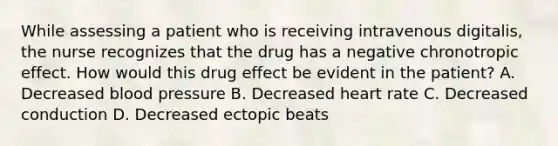 While assessing a patient who is receiving intravenous digitalis, the nurse recognizes that the drug has a negative chronotropic effect. How would this drug effect be evident in the patient? A. Decreased blood pressure B. Decreased heart rate C. Decreased conduction D. Decreased ectopic beats