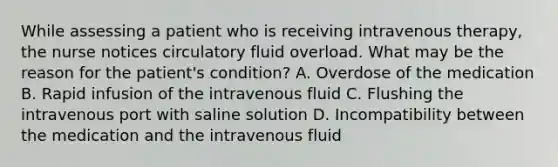 While assessing a patient who is receiving intravenous therapy, the nurse notices circulatory fluid overload. What may be the reason for the patient's condition? A. Overdose of the medication B. Rapid infusion of the intravenous fluid C. Flushing the intravenous port with saline solution D. Incompatibility between the medication and the intravenous fluid