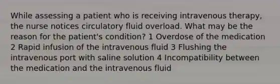 While assessing a patient who is receiving intravenous therapy, the nurse notices circulatory fluid overload. What may be the reason for the patient's condition? 1 Overdose of the medication 2 Rapid infusion of the intravenous fluid 3 Flushing the intravenous port with saline solution 4 Incompatibility between the medication and the intravenous fluid