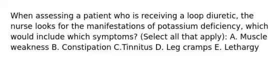 When assessing a patient who is receiving a loop diuretic, the nurse looks for the manifestations of potassium deficiency, which would include which symptoms? (Select all that apply): A. Muscle weakness B. Constipation C.Tinnitus D. Leg cramps E. Lethargy