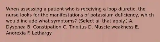 When assessing a patient who is receiving a loop diuretic, the nurse looks for the manifestations of potassium deficiency, which would include what symptoms? (Select all that apply.) A. Dyspnea B. Constipation C. Tinnitus D. Muscle weakness E. Anorexia F. Lethargy