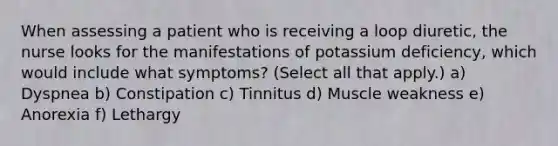 When assessing a patient who is receiving a loop diuretic, the nurse looks for the manifestations of potassium deficiency, which would include what symptoms? (Select all that apply.) a) Dyspnea b) Constipation c) Tinnitus d) Muscle weakness e) Anorexia f) Lethargy