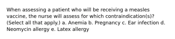 When assessing a patient who will be receiving a measles vaccine, the nurse will assess for which contraindication(s)? (Select all that apply.) a. Anemia b. Pregnancy c. Ear infection d. Neomycin allergy e. Latex allergy