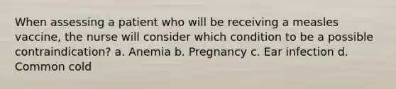 When assessing a patient who will be receiving a measles vaccine, the nurse will consider which condition to be a possible contraindication? a. Anemia b. Pregnancy c. Ear infection d. Common cold